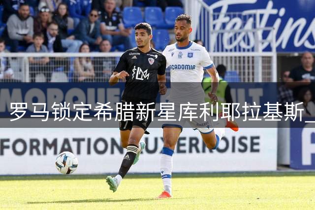 罗马锁定希腊新星库利耶拉基斯 转会谈判进入关键期